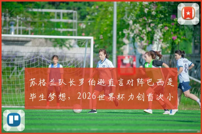 苏格兰队长罗伯逊直言对阵巴西是毕生梦想，2026世界杯力创首次小组出线历史