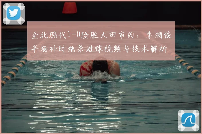 全北现代1-0险胜大田市民，李洞俊半场补时绝杀进球视频与技术解析