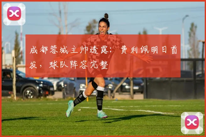 成都蓉城主帅透露：费利佩明日首发，球队阵容完整