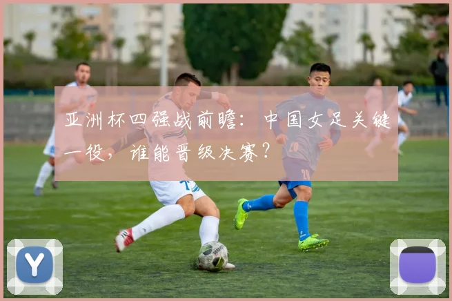 亚洲杯四强战前瞻：中国女足关键一役，谁能晋级决赛？