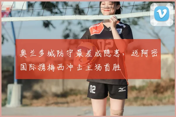 奥兰多城防守最差成隐患，迈阿密国际携梅西冲击主场首胜