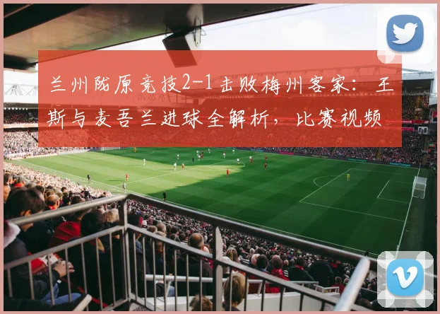 兰州陇原竞技2-1击败梅州客家：王斯与麦吾兰进球全解析，比赛视频回顾