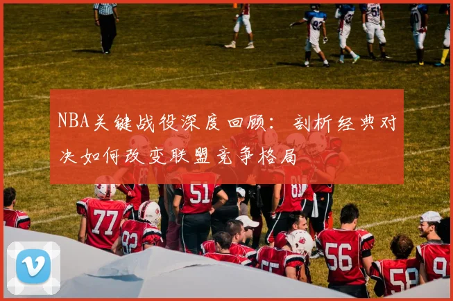 NBA关键战役深度回顾：剖析经典对决如何改变联盟竞争格局