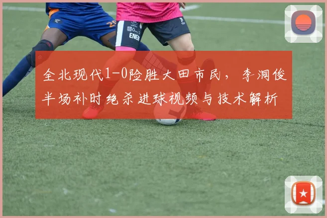 全北现代1-0险胜大田市民，李洞俊半场补时绝杀进球视频与技术解析