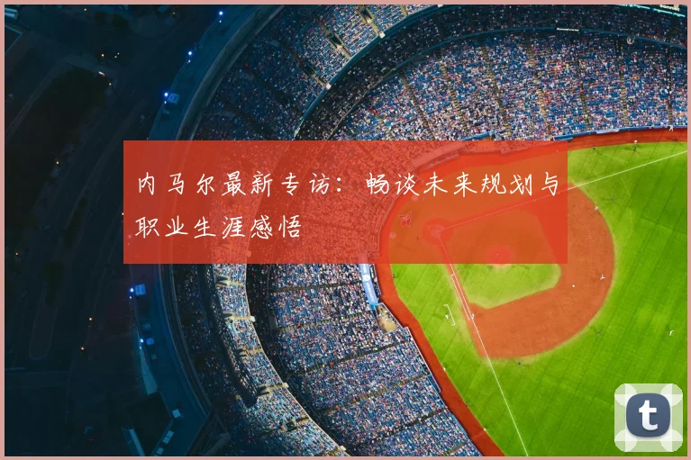 内马尔最新专访：畅谈未来规划与职业生涯感悟
