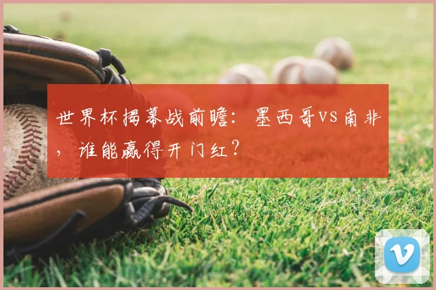 世界杯揭幕战前瞻:墨西哥vs南非,谁能赢得开门红?