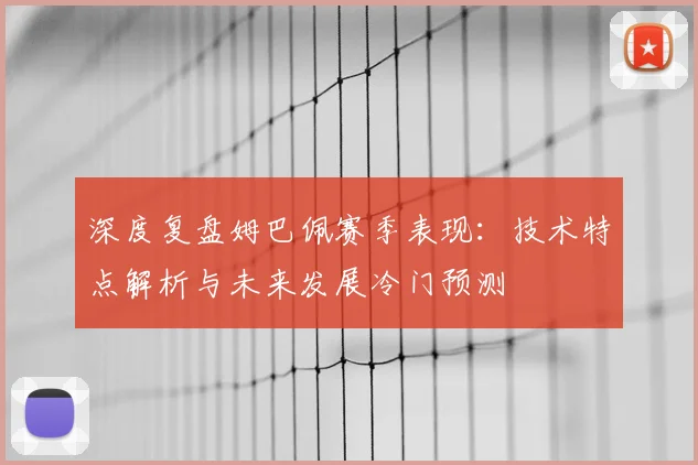 深度复盘姆巴佩赛季表现：技术特点解析与未来发展冷门预测