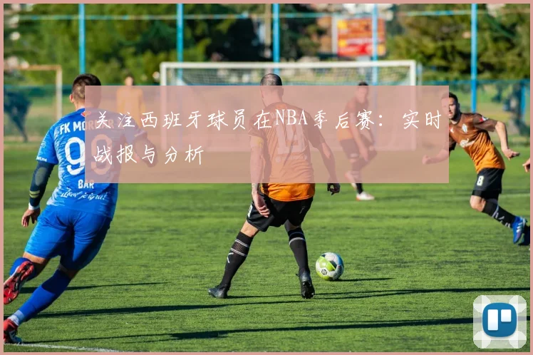 关注西班牙球员在NBA季后赛：实时战报与分析