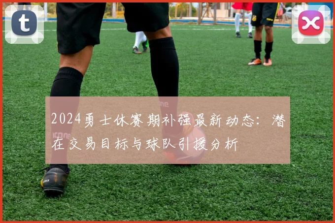 2024勇士休赛期补强最新动态：潜在交易目标与球队引援分析