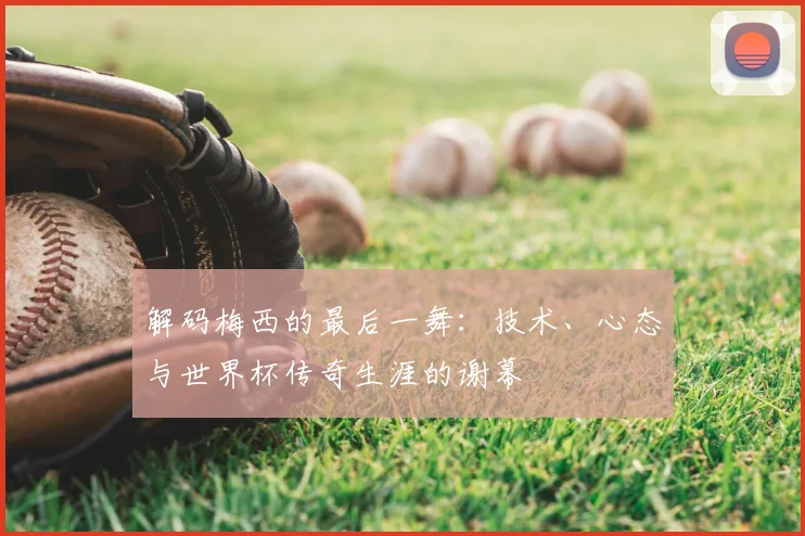 解码梅西的最后一舞:技术、心态与世界杯传奇生涯的谢幕
