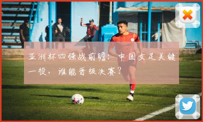 亚洲杯四强战前瞻：中国女足关键一役，谁能晋级决赛？