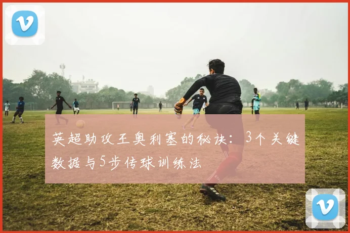 英超助攻王奥利塞的秘诀：3个关键数据与5步传球训练法